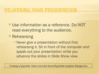 Use information as a reference. Do NOT read everything to the audience. Rehearsing Never give a presentation without first rehearsing it. Sit in front of the computer and speak out your presentation while you advance the slides in Slide Show view. Creating a hyperlink: Select text/click Insert/Hyperlink/complete dialogue box 