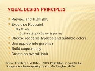 Preview and Highlight Excercise Restraint 6 x 6 rule Six lines of text x Six words per line Choose readable typaces and suitable colors Use appropriate graphics Build sequentially Create an overall look Source: Engleberg, I., & Daly, J. (2005).  Presentations in everyday life: Strategies for effective speaking . Boston, MA: Houghton Mifflin 