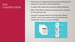 TEXT
CLASSIFICATION
• The process of categorizing the text input involving word,
sentence or document is text classification.
• A simple CNN model can be used to classify sentences.
• RNN, LSTM-RNN architectures have proved to work well
for this particular task.
• Universal Language Model Fine-tuning, also called as
ULMFIT, is the current state-of-the-art model for text
classification with an accuracy of 94.99%.
 