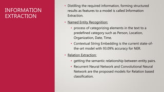 INFORMATION
EXTRACTION
• Distilling the required information, forming structured
results as features to a model is called Information
Extraction.
• Named Entity Recognition:
• process of categorizing elements in the text to a
predefined category such as Person, Location,
Organization, Date, Time.
• Contextual String Embedding is the current state-of-
the-art model with 93.09% accuracy for NER.
• Relation Extraction:
• getting the semantic relationship between entity pairs.
• Recurrent Neural Network and Convolutional Neural
Network are the proposed models for Relation based
classification.
 