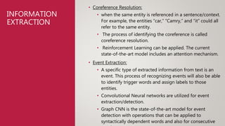INFORMATION
EXTRACTION
• Coreference Resolution:
• when the same entity is referenced in a sentence/context.
For example, the entities “car,” “Camry,” and “it” could all
refer to the same entity.
• The process of identifying the coreference is called
coreference resolution.
• Reinforcement Learning can be applied. The current
state-of-the-art model includes an attention mechanism.
• Event Extraction:
• A specific type of extracted information from text is an
event. This process of recognizing events will also be able
to identify trigger words and assign labels to those
entities.
• Convolutional Neural networks are utilized for event
extraction/detection.
• Graph CNN is the state-of-the-art model for event
detection with operations that can be applied to
syntactically dependent words and also for consecutive
 