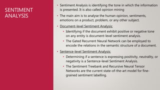 SENTIMENT
ANALYSIS
• Sentiment Analysis is identifying the tone in which the information
is presented. It is also called opinion mining
• The main aim is to analyse the human opinion, sentiments,
emotions on a product, problem, or any other subject.
• Document-level Sentiment Analysis:
• Identifying if the document exhibit positive or negative tone
on any entity is document-level sentiment analysis.
• The Gated Recurrent Neural Network can be employed to
encode the relations in the semantic structure of a document.
• Sentence-level Sentiment Analysis:
• Determining if a sentence is expressing positivity, neutrality, or
negativity is a Sentence-level Sentiment Analysis.
• The Sentiment Treebank and Recursive Neural Tensor
Networks are the current state-of-the-art model for fine-
grained sentiment labelling.
 