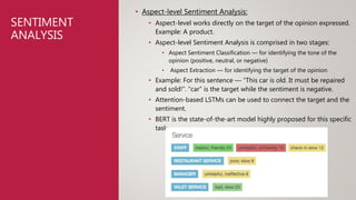 SENTIMENT
ANALYSIS
• Aspect-level Sentiment Analysis:
• Aspect-level works directly on the target of the opinion expressed.
Example: A product.
• Aspect-level Sentiment Analysis is comprised in two stages:
• Aspect Sentiment Classification — for identifying the tone of the
opinion (positive, neutral, or negative)
• Aspect Extraction — for identifying the target of the opinion
• Example: For this sentence — “This car is old. It must be repaired
and sold!”. “car” is the target while the sentiment is negative.
• Attention-based LSTMs can be used to connect the target and the
sentiment.
• BERT is the state-of-the-art model highly proposed for this specific
task.
 
