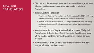 MACHINE
TRANSLATION
• The process of translating text/speech from one language to other
(Speech and Language Processing) by a model is Machine
Translation.
• Neural Machine Translation:
• Traditional Machine Translation was first introduced in 1954, with very
limited vocabulary. Human labour was used for evaluation
• Neural Machine Translation did not require extensive pre-processing
and word alignments. The importance was mainly given to network
structure.
• Convolutional Seq-to-Seq, Attention Is All You Need, Weighted
Transformer, Self Attention, DeepL Translation Machine are some
of the models used for machine translation on English-German
Dataset.
• Back-translation is the current state-of-the-art model with 35%
accuracy for Machine Translation.
 