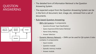 QUESTION
ANSWERING
• The detailed form of Information Retrieval is the Question
Answering System.
• The expected output from the Question Answering System can be
in the form of document, text, image, etc, retrieved from a set of
documents.
• Rule-based Question Answering:
• IBM’s QA Systems: 4 components
• Question/Answer Type Classification
• Query Expansion/Information Retrieval
• Name Entity Making,
• Answer Selection
• Dynamic Memory Network — DMN can be used for QA system. It also
contains 4 components:
• Input module
• Question module
• Episodic memory module
• Answer module.
 