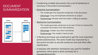 DOCUMENT
SUMMARIZATION
• Condensing multiple documents into a set of sentences or
summary is Document Summarization.
• Extractive Summarization:
• The model gets the important sentences in the document.
• Advantage: Long and duplicate sentences as output.
• Disadvantage: Reveals what the writer is willing to express.
• Abstractive Summarization:
• The model generates sentences on its own. It tries to remove the
unwanted information from the sentence.
• Advantage: Creates very short summaries.
• Disadvantage: The model is hard to train.
• A Ranking technique was employed to get the most important
sentences(Extractive). The same model was improved by a
document encoder to encode sentences and rank them after
classification.
• A seq2seq with attention mechanism was used for headline
generation which gives a short summary for a
passage(Abstractive).
 