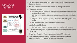 DIALOGUE
SYSTEMS
• The well-known application of a Dialogue system is the Automated
Customer Service.
• It is also called conversational machines or dialogue machines.
• Task-based Systems:
• contains — Natural Language Understanding, Dialogue Manager, Natural
Language Generation.
• NLU gets the syntactic and semantic representation from the user’s input
context.
• DM gives a closer response, by taking the output of NLU, to get the actual
context.
• NLG generates the actual utterance response from DM.
• Non-task-based Systems:
• Non-task-based System creates a natural conversation with humans.
• LSTM models along with attention mechanism and sequence matching
can be used.
• Single-turn Response Matching selects one suitable response.
• Multi-turn Response Matching considers the current input and
previous outputs for creating an accurate response.
 