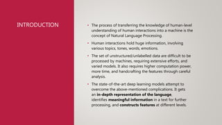 INTRODUCTION • The process of transferring the knowledge of human-level
understanding of human interactions into a machine is the
concept of Natural Language Processing.
• Human interactions hold huge information, involving
various topics, tones, words, emotions.
• The set of unstructured/unlabelled data are difficult to be
processed by machines, requiring extensive efforts, and
varied models. It also requires higher computation power,
more time, and handcrafting the features through careful
analysis.
• The state-of-the-art deep learning models attempt to
overcome the above-mentioned complications. It gets
an in-depth representation of the language,
identifies meaningful information in a text for further
processing, and constructs features at different levels.
 