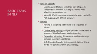 BASIC TASKS
IN NLP
• Parts-of-Speech:
• Labelling word tokens with their part of speech
categories — whether POS tag is a noun, verb,
adjective, preposition, etc.,
• Meta-BiLSTM is the current state-of-the-art model for
POS tagging with 97.96% accuracy.
• Parsing:
• Parsing is assigning a structure to a sequence of
tokens.
• Constituency Parsing: Assigns syntactic structure to a
sentence. It is also known as deep parsing.
• Dependency Parsing: Shows structural relationship
between tokens in a sentence.
• Self-Attentive Encoder is the current state-of-the-art
model for parsing with 95.1% accuracy.
 