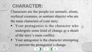 < T >
Characters are the people (or animals, aliens,
mythical creatures, or sentient objects) who are
the main characters of your story.
§ Your protagonist is the character who
undergoes some kind of change as a result
of the story’s main conflict.
§ Your antagonist is the character attempting
to prevent the protagonist’s change.
 