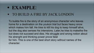 § TO BUILD A FIRE BY JACK LONDON
To builda fire is the story of an anonymous character who leaves
home for a destination on the youkon trial but faces heavy snow
which makes him fall. He tries to kill his dog to keep himself alive,
but the dog also senses his intensions. Later,he tries to makethe fire
but does not succeed and dies. His struggle and wrong notion about
his strenght and thinking power prove fatal
for him. This is one of the best short story without names of the
character.
 