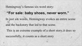 Hemingway’s famous six-word story:
“For sale: baby shoes, never worn.”
In just six words, Hemingway evokes an entire scene
and the backstory that led to that scene.
This is an extreme example of a short story,it does so
successfully, it counts as a short story
 