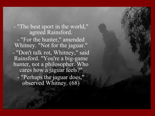 - "The best sport in the world,"
agreed Rainsford.
- "For the hunter," amended
Whitney. "Not for the jaguar."
- "Don't talk rot, Whitney," said
Rainsford. "You're a big-game
hunter, not a philosopher. Who
cares how a jaguar feels?"
- "Perhaps the jaguar does,"
observed Whitney. (68)

 