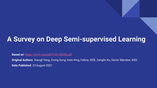 A Survey on Deep Semi-supervised Learning
Based on: https://arxiv.org/pdf/2103.00550.pdf
Original Authors: Xiangli Yang, Zixing Song, Irwin King, Fellow, IEEE, Zenglin Xu, Senior Member, IEEE
Date Published: 23 August 2021
 