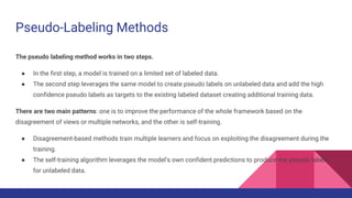Pseudo-Labeling Methods
The pseudo labeling method works in two steps.
● In the first step, a model is trained on a limited set of labeled data.
● The second step leverages the same model to create pseudo labels on unlabeled data and add the high
confidence pseudo labels as targets to the existing labeled dataset creating additional training data.
There are two main patterns: one is to improve the performance of the whole framework based on the
disagreement of views or multiple networks, and the other is self-training.
● Disagreement-based methods train multiple learners and focus on exploiting the disagreement during the
training.
● The self-training algorithm leverages the model’s own confident predictions to produce the pseudo labels
for unlabeled data.
 
