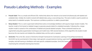 Pseudo-Labeling Methods - Examples
● Pseudo-label: This is a simple and efficient SSL method that allows the network to be trained simultaneously with labeled and
unlabeled data. Initially, the model is trained with labeled data using a cross-entropy loss. The same model is used to predict an
entire batch of unlabeled samples. The maximum confidence prediction is called a pseudo-label.
● Noisy Student: This is a semi supervised method that works on knowledge distillation with equal-or-larger student models. The
teacher model is first trained on labeled images to generate pseudo labels for unlabeled examples. Following this, a larger
student model is trained on the combination of labeled and pseudo-labeled samples. These combined instances are
augmented using data augmentation techniques and model noise. With several iterations of this algorithm, the student model
becomes the new teacher and relabels the unlabeled data, and the cycle is repeated.
● SimCLRv2: This is the SSL version of SimCLR (A Simple Framework for Contrastive Learning of Visual Representations).
SimCLRv2 can be summarized in three steps: task agnostic unsupervised pre-training, supervised fine-tuning on labeled
samples, and self-training or distillation with task-specific unlabeled examples. SimCLRv2 learns representations by
maximizing the contrastive learning loss function.
 