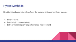 Hybrid Methods
Hybrid methods combine ideas from the above-mentioned methods such as :
● Pseudo-label
● Consistency regularization
● Entropy minimization for performance improvement.
 