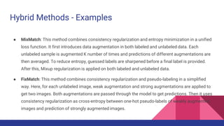 Hybrid Methods - Examples
● MixMatch: This method combines consistency regularization and entropy minimization in a unified
loss function. It first introduces data augmentation in both labeled and unlabeled data. Each
unlabeled sample is augmented K number of times and predictions of different augmentations are
then averaged. To reduce entropy, guessed labels are sharpened before a final label is provided.
After this, Mixup regularization is applied on both labeled and unlabeled data.
● FixMatch: This method combines consistency regularization and pseudo-labeling in a simplified
way. Here, for each unlabeled image, weak augmentation and strong augmentations are applied to
get two images. Both augmentations are passed through the model to get predictions. Then it uses
consistency regularization as cross-entropy between one-hot pseudo-labels of weakly augmented
images and prediction of strongly augmented images.
 