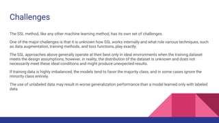 Challenges
The SSL method, like any other machine learning method, has its own set of challenges.
One of the major challenges is that it is unknown how SSL works internally and what role various techniques, such
as data augmentation, training methods, and loss functions, play exactly.
The SSL approaches above generally operate at their best only in ideal environments when the training dataset
meets the design assumptions, however, in reality, the distribution of the dataset is unknown and does not
necessarily meet these ideal conditions and might produce unexpected results.
If training data is highly imbalanced, the models tend to favor the majority class, and in some cases ignore the
minority class entirely.
The use of unlabeled data may result in worse generalization performance than a model learned only with labeled
data.
 