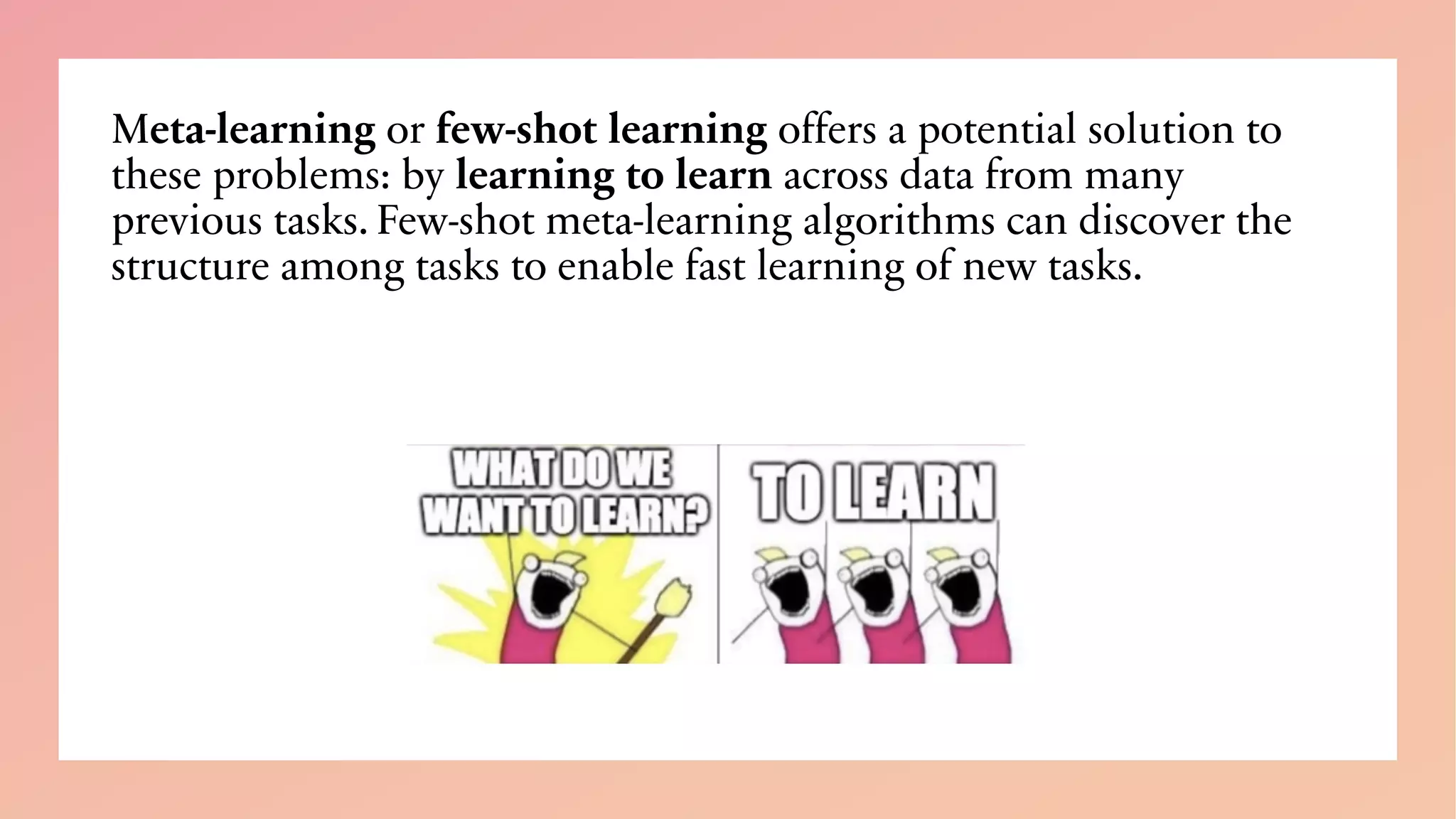 Meta-learning or few-shot learning offers a potential solution to
these problems: by learning to learn across data from many
previous tasks. Few-shot meta-learning algorithms can discover the
structure among tasks to enable fast learning of new tasks.