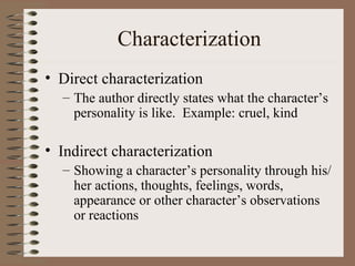 Characterization Direct characterization The author directly states what the character’s personality is like.  Example: cruel, kind Indirect characterization Showing a character’s personality through his/her actions, thoughts, feelings, words, appearance or other character’s observations or reactions 