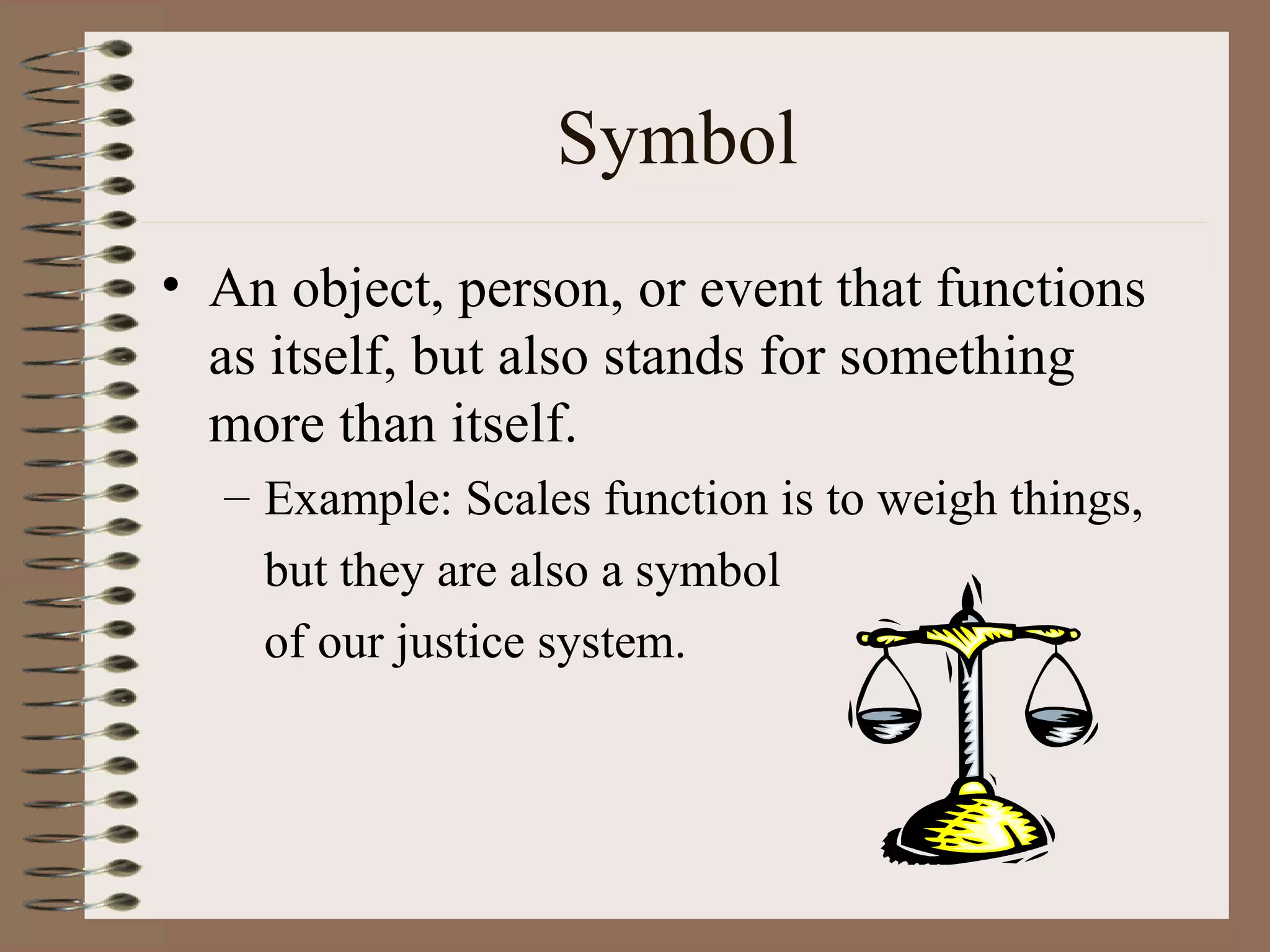 Symbol
• An object, person, or event that functions
  as itself, but also stands for something
  more than itself.
  – Example: Scales function is to weigh things,
    but they are also a symbol
    of our justice system.
 