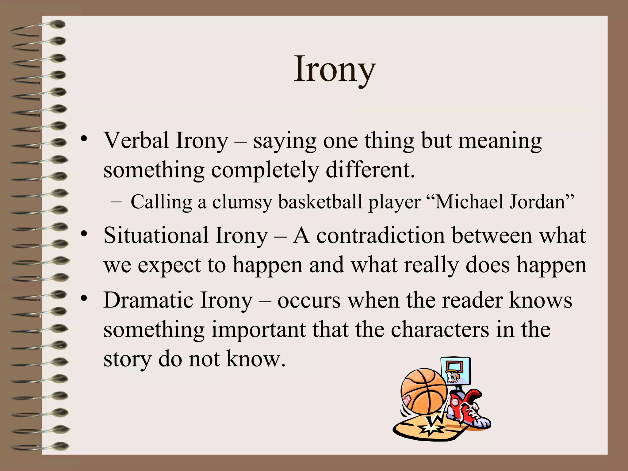 Irony
• Verbal Irony – saying one thing but meaning
  something completely different.
   – Calling a clumsy basketball player “Michael Jordan”
• Situational Irony – A contradiction between what
  we expect to happen and what really does happen
• Dramatic Irony – occurs when the reader knows
  something important that the characters in the
  story do not know.
 