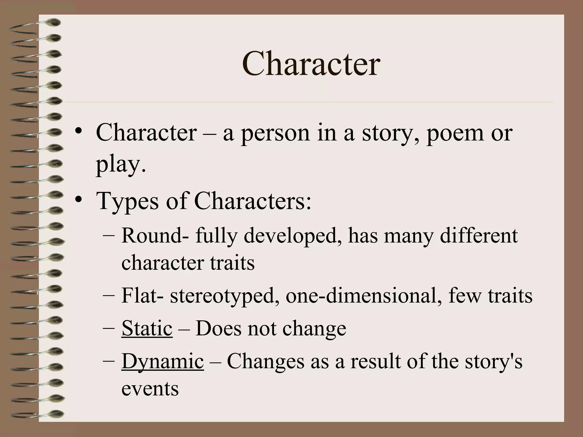Character
• Character – a person in a story, poem or
  play.
• Types of Characters:
  – Round- fully developed, has many different
    character traits
  – Flat- stereotyped, one-dimensional, few traits
  – Static – Does not change
  – Dynamic – Changes as a result of the story's
    events
 