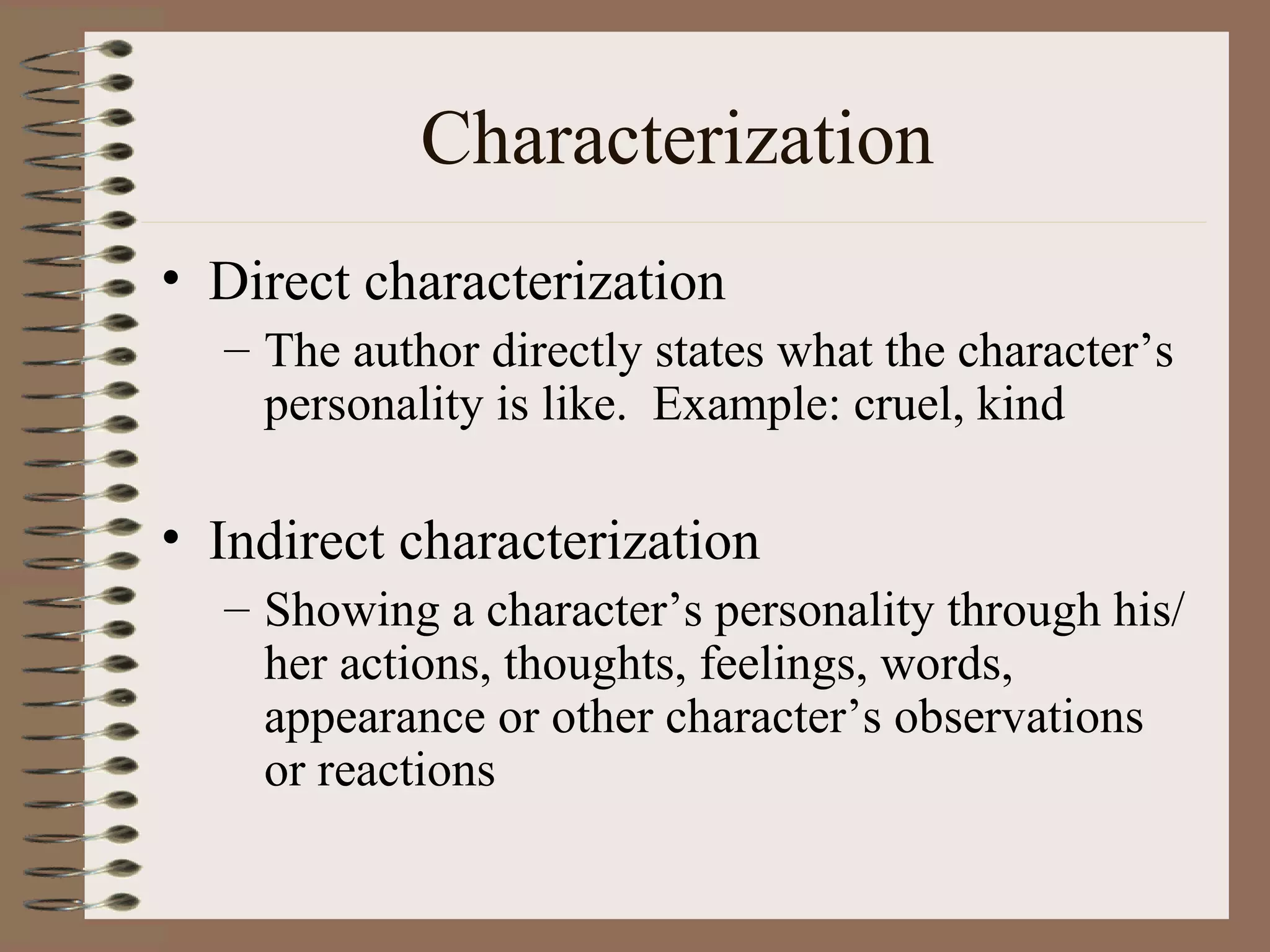 Characterization
• Direct characterization
  – The author directly states what the character’s
    personality is like. Example: cruel, kind

• Indirect characterization
  – Showing a character’s personality through his/
    her actions, thoughts, feelings, words,
    appearance or other character’s observations
    or reactions
 