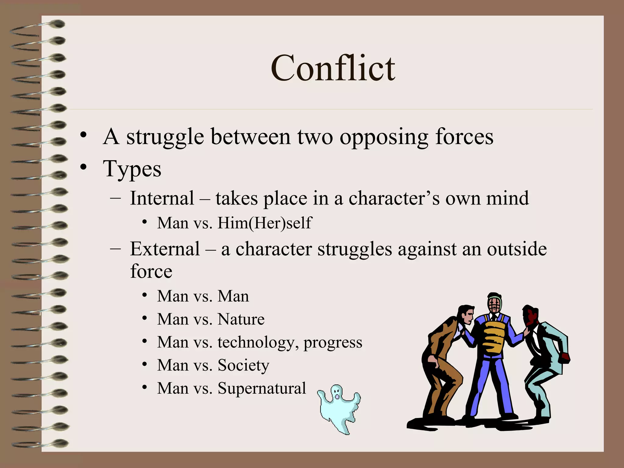 Conflict
• A struggle between two opposing forces
• Types
   – Internal – takes place in a character’s own mind
      • Man vs. Him(Her)self
   – External – a character struggles against an outside
     force
      •   Man vs. Man
      •   Man vs. Nature
      •   Man vs. technology, progress
      •   Man vs. Society
      •   Man vs. Supernatural
 