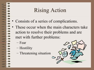 Rising Action
• Consists of a series of complications.
• These occur when the main characters take
  action to resolve their problems and are
  met with further problems:
  – Fear
  – Hostility
  – Threatening situation
 