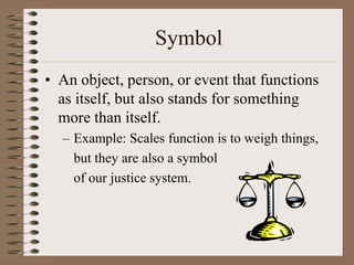 Symbol
• An object, person, or event that functions
as itself, but also stands for something
more than itself.
– Example: Scales function is to weigh things,
but they are also a symbol
of our justice system.

 