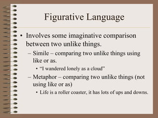 Figurative Language
• Involves some imaginative comparison
between two unlike things.
– Simile – comparing two unlike things using
like or as.
• “I wandered lonely as a cloud”

– Metaphor – comparing two unlike things (not
using like or as)
• Life is a roller coaster, it has lots of ups and downs.

 