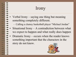 Irony
• Verbal Irony – saying one thing but meaning
something completely different.
– Calling a clumsy basketball player “Michael Jordan”

• Situational Irony – A contradiction between what
we expect to happen and what really does happen
• Dramatic Irony – occurs when the reader knows
something important that the characters in the
story do not know.

 