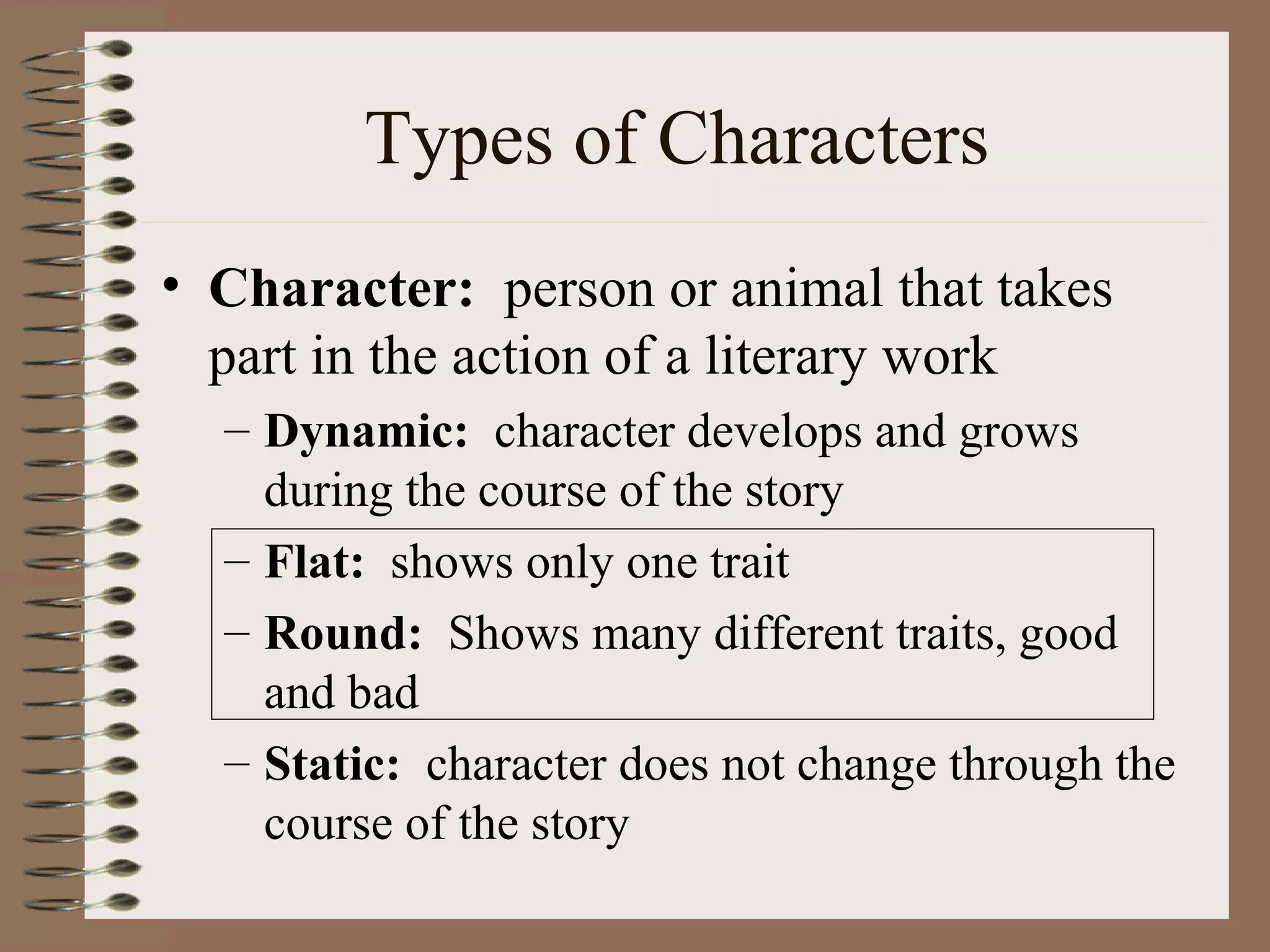 Types of Characters
• Character: person or animal that takes
part in the action of a literary work
– Dynamic: character develops and grows
during the course of the story
– Flat: shows only one trait
– Round: Shows many different traits, good
and bad
– Static: character does not change through the
course of the story
 