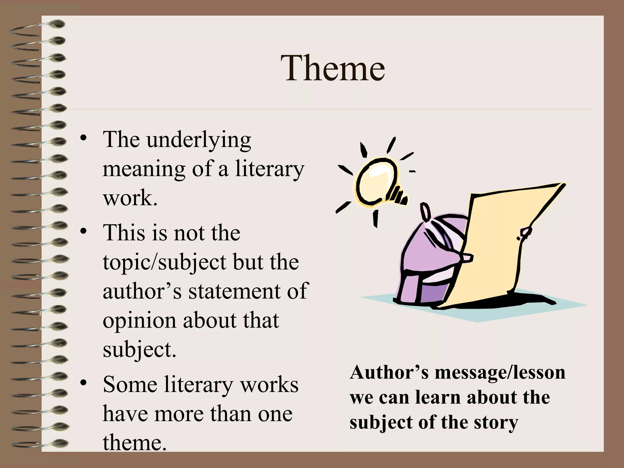Theme
• The underlying
meaning of a literary
work.
• This is not the
topic/subject but the
author’s statement of
opinion about that
subject.
• Some literary works
have more than one
theme.
Author’s message/lesson
we can learn about the
subject of the story
 
