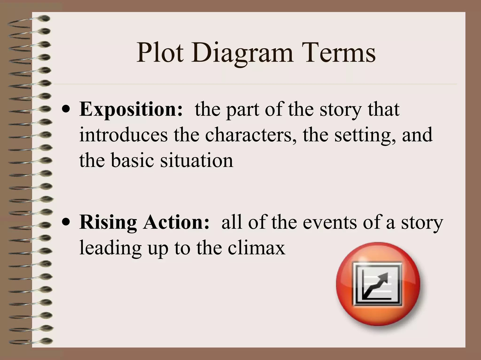 Plot Diagram Terms
• Exposition: the part of the story that
introduces the characters, the setting, and
the basic situation
• Rising Action: all of the events of a story
leading up to the climax
 
