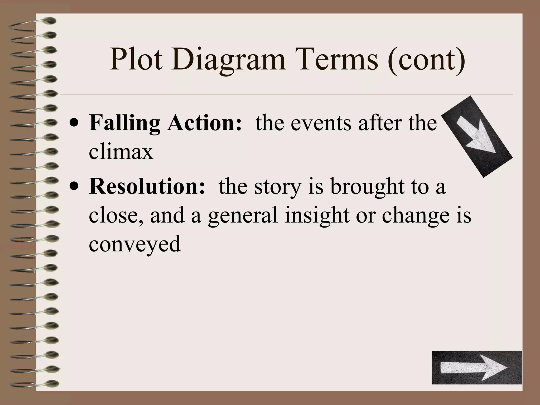 Plot Diagram Terms (cont)
• Falling Action: the events after the
climax
• Resolution: the story is brought to a
close, and a general insight or change is
conveyed
 