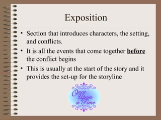 Exposition Section that introduces characters, the setting, and conflicts. It is all the events that come together  before  the conflict begins This is usually at the start of the story and it provides the set-up for the storyline 