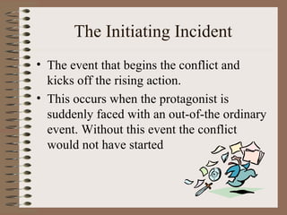 The Initiating Incident The event that begins the conflict and kicks off the rising action.  This occurs when the protagonist is suddenly faced with an out-of-the ordinary event. Without this event the conflict would not have started 