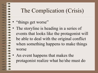 The Complication (Crisis) “ things get worse” The storyline is heading in a series of events that looks like the protagonist will be able to deal with the original conflict when something happens to make things worse An event happens that makes the protagonist realize what he/she must do 