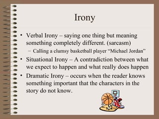 Irony Verbal Irony – saying one thing but meaning something completely different. (sarcasm) Calling a clumsy basketball player “Michael Jordan” Situational Irony – A contradiction between what we expect to happen and what really does happen Dramatic Irony – occurs when the reader knows something important that the characters in the story do not know. 
