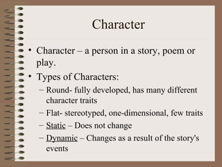 Character Character – a person in a story, poem or play. Types of Characters: Round- fully developed, has many different character traits Flat- stereotyped, one-dimensional, few traits Static  – Does not change  Dynamic  – Changes as a result of the story's events 