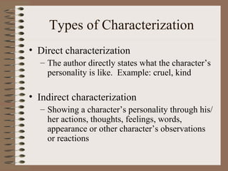 Types of Characterization Direct characterization The author directly states what the character’s personality is like.  Example: cruel, kind Indirect characterization Showing a character’s personality through his/her actions, thoughts, feelings, words, appearance or other character’s observations or reactions 