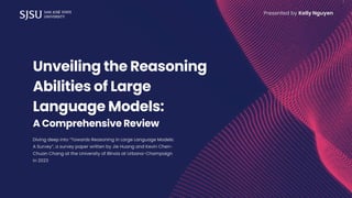 Unveiling the Reasoning
Abilities of Large
Language Models:
A Comprehensive Review
Diving deep into “Towards Reasoning in Large Language Models:
A Survey”, a survey paper written by Jie Huang and Kevin Chen-
Chuan Chang at the University of Illinois at Urbana-Champaign
in 2023
Presented by Kelly Nguyen
 