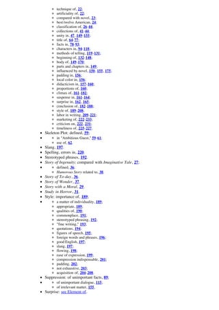 technique of, 22;
       artificiality of, 22;
       compared with novel, 23;
       best twelve American, 24;
       classification of, 26-44;
       collections of, 41-44;
       unity in, 47, 149-155;
       title of, 64-77;
       facts in, 78-93;
       characters in, 94-118;
       methods of telling, 119-131;
       beginning of, 132-148;
       body of, 149-170;
       parts and chapters in, 149;
       influenced by novel, 150, 155, 175;
       padding in, 156;
       local color in, 156;
       didacticism in, 157-160;
       proportions of, 160;
       climax of, 161-182;
       suspense in, 161-164;
       surprise in, 162, 165;
       conclusion of, 182-188;
       style of, 189-208;
       labor in writing, 209-221;
       marketing of, 222-233;
       criticism on, 222, 231;
       timeliness of, 225-227.
Skeleton Plot: defined, 59;
       in "Ambitious Guest," 59-61;
       use of, 62.
Slang, 197.
Spelling, errors in, 220.
Stereotyped phrases, 192.
Story of Ingenuity: compared with Imaginative Tale, 27;
       defined, 36;
       Humorous Story related to, 38.
Story of To-day, 36.
Story of Wonder, 37.
Story with a Moral, 29.
Study in Horror, 31.
Style: importance of, 189;
       a matter of individuality, 189;
       appropriate, 189;
       qualities of, 190;
       commonplace, 191;
       stereotyped phrasing, 192;
       "fine writing," 193;
       quotations, 194;
       figures of speech, 195;
       foreign words and phrases, 196;
       good English, 197;
       slang, 197;
       flowing, 198;
       ease of expression, 199;
       compression indispensable, 201;
       padding, 202;
       not exhaustive, 203;
       acquisition of, 204-208.
Suppression: of unimportant facts, 89;
       of unimportant dialogue, 115;
       of irrelevant matter, 155.
Surprise: see Element of.
 