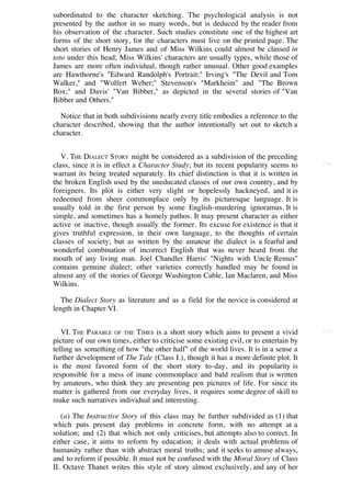 subordinated to the character sketching. The psychological analysis is not
presented by the author in so many words, but is deduced by the reader from
his observation of the character. Such studies constitute one of the highest art
forms of the short story, for the characters must live on the printed page. The
short stories of Henry James and of Miss Wilkins could almost be classed in
toto under this head; Miss Wilkins' characters are usually types, while those of
James are more often individual, though rather unusual. Other good examples
are Hawthorne's "Edward Randolph's Portrait;" Irving's "The Devil and Tom
Walker," and "Wolfert Weber;" Stevenson's "Markheim" and "The Brown
Box;" and Davis' "Van Bibber," as depicted in the several stories of "Van
Bibber and Others."

  Notice that in both subdivisions nearly every title embodies a reference to the
character described, showing that the author intentionally set out to sketch a
character.


   V. THE DIALECT STORY might be considered as a subdivision of the preceding
class, since it is in effect a Character Study; but its recent popularity seems to     [34]

warrant its being treated separately. Its chief distinction is that it is written in
the broken English used by the uneducated classes of our own country, and by
foreigners. Its plot is either very slight or hopelessly hackneyed, and it is
redeemed from sheer commonplace only by its picturesque language. It is
usually told in the first person by some English-murdering ignoramus. It is
simple, and sometimes has a homely pathos. It may present character as either
active or inactive, though usually the former. Its excuse for existence is that it
gives truthful expression, in their own language, to the thoughts of certain
classes of society; but as written by the amateur the dialect is a fearful and
wonderful combination of incorrect English that was never heard from the
mouth of any living man. Joel Chandler Harris' "Nights with Uncle Remus"
contains genuine dialect; other varieties correctly handled may be found in
almost any of the stories of George Washington Cable, Ian Maclaren, and Miss
Wilkins.

   The Dialect Story as literature and as a field for the novice is considered at
length in Chapter VI.


   VI. THE PARABLE OF THE TIMES is a short story which aims to present a vivid         [35]

picture of our own times, either to criticise some existing evil, or to entertain by
telling us something of how "the other half" of the world lives. It is in a sense a
further development of The Tale (Class I.), though it has a more definite plot. It
is the most favored form of the short story to-day, and its popularity is
responsible for a mess of inane commonplace and bald realism that is written
by amateurs, who think they are presenting pen pictures of life. For since its
matter is gathered from our everyday lives, it requires some degree of skill to
make such narratives individual and interesting.

   (a) The Instructive Story of this class may be further subdivided as (1) that
which puts present day problems in concrete form, with no attempt at a
solution; and (2) that which not only criticises, but attempts also to correct. In
either case, it aims to reform by education; it deals with actual problems of
humanity rather than with abstract moral truths; and it seeks to amuse always,
and to reform if possible. It must not be confused with the Moral Story of Class
II. Octave Thanet writes this style of story almost exclusively, and any of her
 