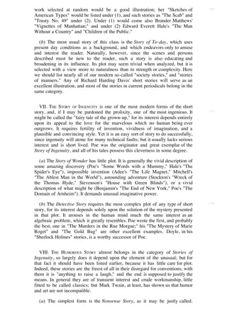 work selected at random would be a good illustration; her "Sketches of                 [36]

American Types" would be listed under (1), and such stories as "The Scab" and
"Trusty No. 49" under (2). Under (1) would come also Brander Matthews'
"Vignettes of Manhattan;" and under (2) Edward Everett Hale's "The Man
Without a Country" and "Children of the Public."

   (b) The most usual story of this class is the Story of To-day, which uses
present day conditions as a background, and which endeavors only to amuse
and interest the reader. Naturally, however, since the scenes and persons
described must be new to the reader, such a story is also educating and
broadening in its influence. Its plot may seem trivial when analyzed, but it is
selected with a view more to naturalness than to strength or complexity. Here
we should list nearly all of our modern so-called "society stories," and "stories
of manners." Any of Richard Harding Davis' short stories will serve as an
excellent illustration, and most of the stories in current periodicals belong in the
same category.


   VII. THE STORY OF INGENUITY is one of the most modern forms of the short
story, and, if I may be pardoned the prolixity, one of the most ingenious. It          [37]

might be called the "fairy tale of the grown-up," for its interest depends entirely
upon its appeal to the love for the marvelous which no human being ever
outgrows. It requires fertility of invention, vividness of imagination, and a
plausible and convincing style. Yet it is an easy sort of story to do successfully,
since ingenuity will atone for many technical faults; but it usually lacks serious
interest and is short lived. Poe was the originator and great exemplar of the
Story of Ingenuity, and all of his tales possess this cleverness in some degree.

   (a) The Story of Wonder has little plot. It is generally the vivid description of
some amazing discovery (Poe's "Some Words with a Mummy," Hale's "The
Spider's Eye"), impossible invention (Adee's "The Life Magnet," Mitchell's
"The Ablest Man in the World"), astounding adventure (Stockton's "Wreck of
the Thomas Hyde," Stevenson's "House with Green Blinds"), or a vivid
description of what might be (Benjamin's "The End of New York," Poe's "The
Domain of Arnheim"). It demands unusual imaginative power.

   (b) The Detective Story requires the most complex plot of any type of short         [38]

story, for its interest depends solely upon the solution of the mystery presented
in that plot. It arouses in the human mind much the same interest as an
algebraic problem, which it greatly resembles. Poe wrote the first, and probably
the best, one in "The Murders in the Rue Morgue;" his "The Mystery of Marie
Roget" and "The Gold Bug" are other excellent examples. Doyle, in his
"Sherlock Holmes" stories, is a worthy successor of Poe.


   VIII. THE HUMOROUS STORY almost belongs in the category of Stories of
Ingenuity, so largely does it depend upon the element of the unusual; but for
that fact it should have been listed earlier, because it has little care for plot.
Indeed, these stories are the freest of all in their disregard for conventions; with
them it is "anything to raise a laugh," and the end is supposed to justify the
means. In general they are of transient interest and crude workmanship, little
fitted to be called classics; but Mark Twain, at least, has shown us that humor
and art are not incompatible.

  (a) The simplest form is the Nonsense Story, as it may be justly called.
 