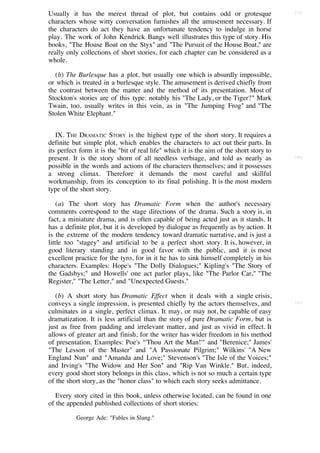 Usually it has the merest thread of plot, but contains odd or grotesque                   [39]

characters whose witty conversation furnishes all the amusement necessary. If
the characters do act they have an unfortunate tendency to indulge in horse
play. The work of John Kendrick Bangs well illustrates this type of story. His
books, "The House Boat on the Styx" and "The Pursuit of the House Boat," are
really only collections of short stories, for each chapter can be considered as a
whole.

   (b) The Burlesque has a plot, but usually one which is absurdly impossible,
or which is treated in a burlesque style. The amusement is derived chiefly from
the contrast between the matter and the method of its presentation. Most of
Stockton's stories are of this type: notably his "The Lady, or the Tiger?" Mark
Twain, too, usually writes in this vein, as in "The Jumping Frog" and "The
Stolen White Elephant."


   IX. THE DRAMATIC STORY is the highest type of the short story. It requires a
definite but simple plot, which enables the characters to act out their parts. In
its perfect form it is the "bit of real life" which it is the aim of the short story to
present. It is the story shorn of all needless verbiage, and told as nearly as            [40]

possible in the words and actions of the characters themselves; and it possesses
a strong climax. Therefore it demands the most careful and skillful
workmanship, from its conception to its final polishing. It is the most modern
type of the short story.

    (a) The short story has Dramatic Form when the author's necessary
comments correspond to the stage directions of the drama. Such a story is, in
fact, a miniature drama, and is often capable of being acted just as it stands. It
has a definite plot, but it is developed by dialogue as frequently as by action. It
is the extreme of the modern tendency toward dramatic narrative, and is just a
little too "stagey" and artificial to be a perfect short story. It is, however, in
good literary standing and in good favor with the public, and it is most
excellent practice for the tyro, for in it he has to sink himself completely in his
characters. Examples: Hope's "The Dolly Dialogues;" Kipling's "The Story of
the Gadsbys;" and Howells' one act parlor plays, like "The Parlor Car," "The
Register," "The Letter," and "Unexpected Guests."

   (b) A short story has Dramatic Effect when it deals with a single crisis,
conveys a single impression, is presented chiefly by the actors themselves, and           [41]

culminates in a single, perfect climax. It may, or may not, be capable of easy
dramatization. It is less artificial than the story of pure Dramatic Form, but is
just as free from padding and irrelevant matter, and just as vivid in effect. It
allows of greater art and finish, for the writer has wider freedom in his method
of presentation. Examples: Poe's "'Thou Art the Man!'" and "Berenice;" James'
"The Lesson of the Master" and "A Passionate Pilgrim;" Wilkins' "A New
England Nun" and "Amanda and Love;" Stevenson's "The Isle of the Voices;"
and Irving's "The Widow and Her Son" and "Rip Van Winkle." But, indeed,
every good short story belongs in this class, which is not so much a certain type
of the short story, as the "honor class" to which each story seeks admittance.

   Every story cited in this book, unless otherwise located, can be found in one
of the appended published collections of short stories:

          George Ade: "Fables in Slang."
 