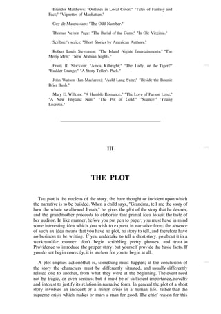 Brander Matthews: "Outlines in Local Color;" "Tales of Fantasy and
        Fact;" "Vignettes of Manhattan."

          Guy de Maupassant: "The Odd Number."

          Thomas Nelson Page: "The Burial of the Guns;" "In Ole Virginia."

          Scribner's series: "Short Stories by American Authors."

         Robert Louis Stevenson: "The Island Nights' Entertainments;" "The
        Merry Men;" "New Arabian Nights."

          Frank R. Stockton: "Amos Kilbright;" "The Lady, or the Tiger?"                 [44]

        "Rudder Grange;" "A Story Teller's Pack."

          John Watson (Ian Maclaren): "Auld Lang Syne;" "Beside the Bonnie
        Brier Bush."

          Mary E. Wilkins: "A Humble Romance;" "The Love of Parson Lord;"
        "A New England Nun;" "The Pot of Gold;" "Silence;" "Young
        Lucretia."




                                                                                         [45]
                                         III




                                THE PLOT

   THE plot is the nucleus of the story, the bare thought or incident upon which
the narrative is to be builded. When a child says, "Grandma, tell me the story of
how the whale swallowed Jonah," he gives the plot of the story that he desires;
and the grandmother proceeds to elaborate that primal idea to suit the taste of
her auditor. In like manner, before you put pen to paper, you must have in mind
some interesting idea which you wish to express in narrative form; the absence
of such an idea means that you have no plot, no story to tell, and therefore have
no business to be writing. If you undertake to tell a short story, go about it in a
workmanlike manner: don't begin scribbling pretty phrases, and trust to
Providence to introduce the proper story, but yourself provide the basic facts. If
you do not begin correctly, it is useless for you to begin at all.

   A plot implies actionóthat is, something must happen; at the conclusion of            [46]

the story the characters must be differently situated, and usually differently
related one to another, from what they were at the beginning. The event need
not be tragic, or even serious; but it must be of sufficient importance, novelty
and interest to justify its relation in narrative form. In general the plot of a short
story involves an incident or a minor crisis in a human life, rather than the
supreme crisis which makes or mars a man for good. The chief reason for this
 